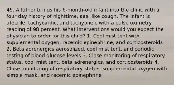 49. A father brings his 6-month-old infant into the clinic with a four day history of nighttime, seal-like cough. The infant is afebrile, tachycardic, and tachypneic with a pulse oximetry reading of 98 percent. What interventions would you expect the physician to order for this child? 1. Cool mist tent with supplemental oxygen, racemic epinephrine, and corticosteroids 2. Beta adrenergics aerosolized, cool mist tent, and periodic testing of blood glucose levels 3. Close monitoring of respiratory status, cool mist tent, beta adrenergics, and corticosteroids 4. Close monitoring of respiratory status, supplemental oxygen with simple mask, and racemic epinephrine