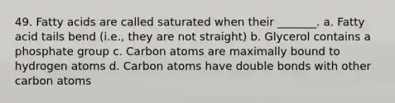 49. Fatty acids are called saturated when their _______. a. Fatty acid tails bend (i.e., they are not straight) b. Glycerol contains a phosphate group c. Carbon atoms are maximally bound to hydrogen atoms d. Carbon atoms have double bonds with other carbon atoms