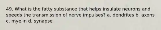 49. What is the fatty substance that helps insulate neurons and speeds the transmission of nerve impulses? a. dendrites b. axons c. myelin d. synapse