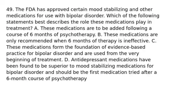 49. The FDA has approved certain mood stabilizing and other medications for use with <a href='https://www.questionai.com/knowledge/kxIRqnWz5V-bipolar-disorder' class='anchor-knowledge'>bipolar disorder</a>. Which of the following statements best describes the role these medications play in treatment? A. These medications are to be added following a course of 6 months of psychotherapy. B. These medications are only recommended when 6 months of therapy is ineffective. C. These medications form the foundation of evidence-based practice for bipolar disorder and are used from the very beginning of treatment. D. <a href='https://www.questionai.com/knowledge/kWogsbbtKK-antidepressant-medications' class='anchor-knowledge'>antidepressant medications</a> have been found to be superior to mood stabilizing medications for bipolar disorder and should be the first medication tried after a 6-month course of psychotherapy