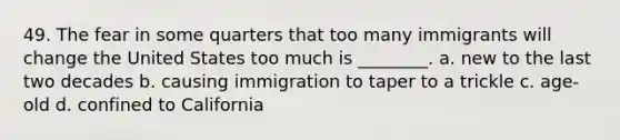 49. The fear in some quarters that too many immigrants will change the United States too much is ________. a. new to the last two decades b. causing immigration to taper to a trickle c. age-old d. confined to California