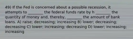 49) If the Fed is concerned about a possible recession, it attempts to ________ the federal funds rate by h ________ the quantity of money and, thereby, ________ the amount of bank loans. A) raise; decreasing; increasing B) lower; decreasing; decreasing C) lower; increasing; decreasing D) lower; increasing; increasing