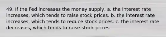 49. If the Fed increases the money supply, a. the interest rate increases, which tends to raise stock prices. b. the interest rate increases, which tends to reduce stock prices. c. the interest rate decreases, which tends to raise stock prices.