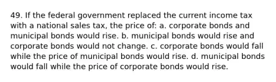 49. If the federal government replaced the current income tax with a national sales tax, the price of: a. corporate bonds and municipal bonds would rise. b. municipal bonds would rise and corporate bonds would not change. c. corporate bonds would fall while the price of municipal bonds would rise. d. municipal bonds would fall while the price of corporate bonds would rise.