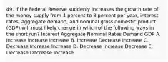 49. If the Federal Reserve suddenly increases the growth rate of the money supply from 4 percent to 8 percent per year, interest rates, aggregate demand, and nominal gross domestic product (GDP) will most likely change in which of the following ways in the short run? Interest Aggregate Nominal Rates Demand GDP A. Increase Increase Increase B. Increase Decrease Increase C. Decrease Increase Increase D. Decrease Increase Decrease E. Decrease Decrease Increase