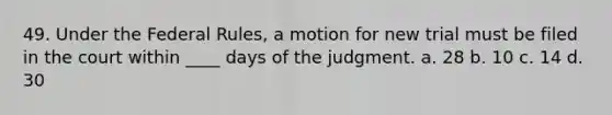 49. Under the Federal Rules, a motion for new trial must be filed in the court within ____ days of the judgment. a. 28 b. 10 c. 14 d. 30