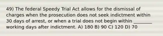 49) The federal Speedy Trial Act allows for the dismissal of charges when the prosecution does not seek indictment within 30 days of arrest, or when a trial does not begin within ________ working days after indictment. A) 180 B) 90 C) 120 D) 70