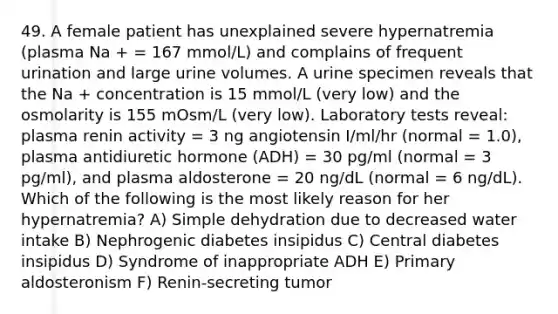 49. A female patient has unexplained severe hypernatremia (plasma Na + = 167 mmol/L) and complains of frequent urination and large urine volumes. A urine specimen reveals that the Na + concentration is 15 mmol/L (very low) and the osmolarity is 155 mOsm/L (very low). Laboratory tests reveal: plasma renin activity = 3 ng angiotensin I/ml/hr (normal = 1.0), plasma antidiuretic hormone (ADH) = 30 pg/ml (normal = 3 pg/ml), and plasma aldosterone = 20 ng/dL (normal = 6 ng/dL). Which of the following is the most likely reason for her hypernatremia? A) Simple dehydration due to decreased water intake B) Nephrogenic diabetes insipidus C) Central diabetes insipidus D) Syndrome of inappropriate ADH E) Primary aldosteronism F) Renin-secreting tumor