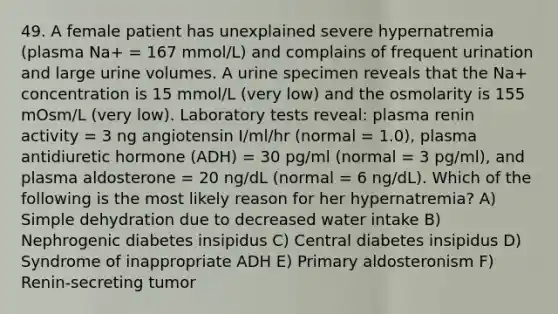 49. A female patient has unexplained severe hypernatremia (plasma Na+ = 167 mmol/L) and complains of frequent urination and large urine volumes. A urine specimen reveals that the Na+ concentration is 15 mmol/L (very low) and the osmolarity is 155 mOsm/L (very low). Laboratory tests reveal: plasma renin activity = 3 ng angiotensin I/ml/hr (normal = 1.0), plasma antidiuretic hormone (ADH) = 30 pg/ml (normal = 3 pg/ml), and plasma aldosterone = 20 ng/dL (normal = 6 ng/dL). Which of the following is the most likely reason for her hypernatremia? A) Simple dehydration due to decreased water intake B) Nephrogenic diabetes insipidus C) Central diabetes insipidus D) Syndrome of inappropriate ADH E) Primary aldosteronism F) Renin-secreting tumor