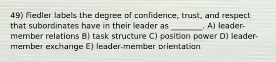 49) Fiedler labels the degree of confidence, trust, and respect that subordinates have in their leader as ________. A) leader-member relations B) task structure C) position power D) leader-member exchange E) leader-member orientation