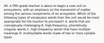 49. A fifth-grade teacher is about to begin a new unit on ecosystems, with an emphasis on the movement of matter among the various components of an ecosystem. Which of the following types of vocabulary words from the unit would be most appropriate for the teacher to pre-teach? A. words that are conceptually challenging B. high-frequency, phonetically irregular words C. high-frequency words that have multiple meanings D. multisyllable words made of two or more syllable types