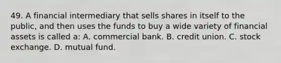 49. A financial intermediary that sells shares in itself to the public, and then uses the funds to buy a wide variety of financial assets is called a: A. commercial bank. B. credit union. C. stock exchange. D. mutual fund.