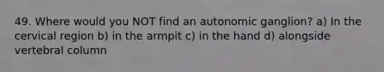 49. Where would you NOT find an autonomic ganglion? a) In the cervical region b) in the armpit c) in the hand d) alongside vertebral column