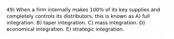 49) When a firm internally makes 100% of its key supplies and completely controls its distributors, this is known as A) full integration. B) taper integration. C) mass integration. D) economical integration. E) strategic integration.