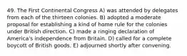 49. The First Continental Congress A) was attended by delegates from each of the thirteen colonies. B) adopted a moderate proposal for establishing a kind of home rule for the colonies under British direction. C) made a ringing declaration of America's independence from Britain. D) called for a complete boycott of British goods. E) adjourned shortly after convening.