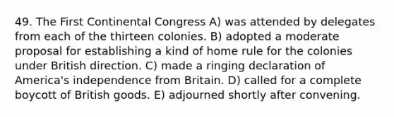 49. The First Continental Congress A) was attended by delegates from each of the thirteen colonies. B) adopted a moderate proposal for establishing a kind of home rule for the colonies under British direction. C) made a ringing declaration of America's independence from Britain. D) called for a complete boycott of British goods. E) adjourned shortly after convening.