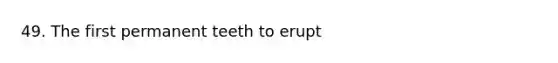 49. The first permanent teeth to erupt