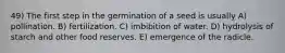 49) The first step in the germination of a seed is usually A) pollination. B) fertilization. C) imbibition of water. D) hydrolysis of starch and other food reserves. E) emergence of the radicle.