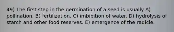 49) The first step in the germination of a seed is usually A) pollination. B) fertilization. C) imbibition of water. D) hydrolysis of starch and other food reserves. E) emergence of the radicle.