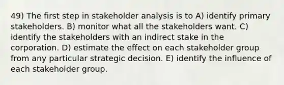 49) The first step in stakeholder analysis is to A) identify primary stakeholders. B) monitor what all the stakeholders want. C) identify the stakeholders with an indirect stake in the corporation. D) estimate the effect on each stakeholder group from any particular strategic decision. E) identify the influence of each stakeholder group.