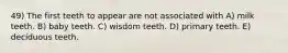 49) The first teeth to appear are not associated with A) milk teeth. B) baby teeth. C) wisdom teeth. D) primary teeth. E) deciduous teeth.