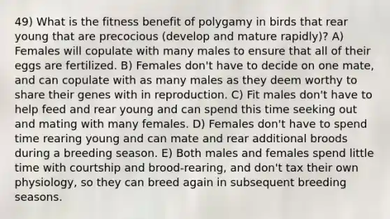 49) What is the fitness benefit of polygamy in birds that rear young that are precocious (develop and mature rapidly)? A) Females will copulate with many males to ensure that all of their eggs are fertilized. B) Females don't have to decide on one mate, and can copulate with as many males as they deem worthy to share their genes with in reproduction. C) Fit males don't have to help feed and rear young and can spend this time seeking out and mating with many females. D) Females don't have to spend time rearing young and can mate and rear additional broods during a breeding season. E) Both males and females spend little time with courtship and brood-rearing, and don't tax their own physiology, so they can breed again in subsequent breeding seasons.