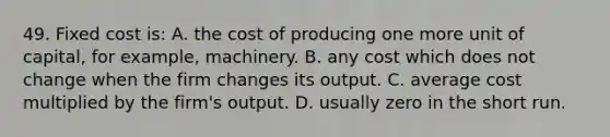 49. Fixed cost is: A. the cost of producing one more unit of capital, for example, machinery. B. any cost which does not change when the firm changes its output. C. average cost multiplied by the firm's output. D. usually zero in the short run.