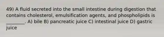 49) A fluid secreted into the small intestine during digestion that contains cholesterol, emulsification agents, and phospholipids is ________. A) bile B) pancreatic juice C) intestinal juice D) gastric juice