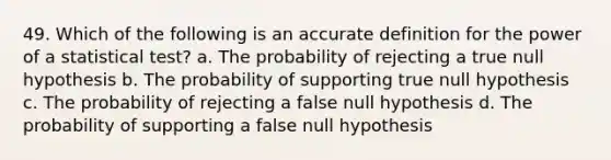 49. Which of the following is an accu<a href='https://www.questionai.com/knowledge/k9bKFtNieI-rate-definition' class='anchor-knowledge'>rate definition</a> for the power of a statistical test? a. The probability of rejecting a true null hypothesis b. The probability of supporting true null hypothesis c. The probability of rejecting a false null hypothesis d. The probability of supporting a false null hypothesis