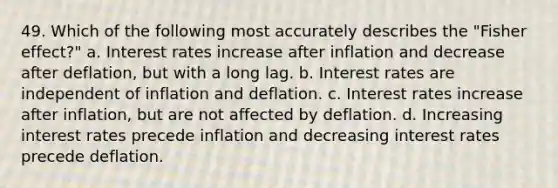 49. Which of the following most accurately describes the "Fisher effect?" a. Interest rates increase after inflation and decrease after deflation, but with a long lag. b. Interest rates are independent of inflation and deflation. c. Interest rates increase after inflation, but are not affected by deflation. d. Increasing interest rates precede inflation and decreasing interest rates precede deflation.