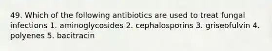 49. Which of the following antibiotics are used to treat fungal infections 1. aminoglycosides 2. cephalosporins 3. griseofulvin 4. polyenes 5. bacitracin