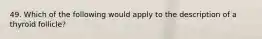 49. Which of the following would apply to the description of a thyroid follicle?