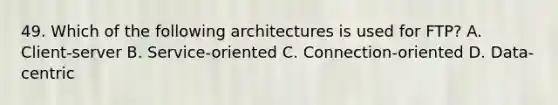 49. Which of the following architectures is used for FTP? A. Client-server B. Service-oriented C. Connection-oriented D. Data-centric