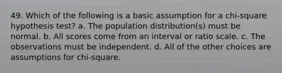 49. Which of the following is a basic assumption for a chi-square hypothesis test? a. The population distribution(s) must be normal. b. All scores come from an interval or ratio scale. c. The observations must be independent. d. All of the other choices are assumptions for chi-square.