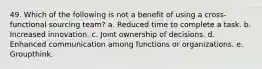 49. ​Which of the following is not a benefit of using a cross-functional sourcing team? a. Reduced time to complete a task. b. Increased innovation. c. Joint ownership of decisions. d. Enhanced communication among functions or organizations. e. Groupthink.