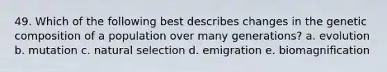 49. Which of the following best describes changes in the genetic composition of a population over many generations? a. evolution b. mutation c. natural selection d. emigration e. biomagnification