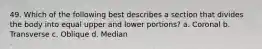 49. Which of the following best describes a section that divides the body into equal upper and lower portions? a. Coronal b. Transverse c. Oblique d. Median