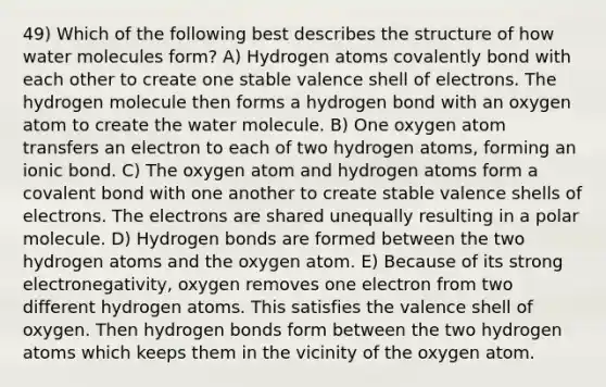 49) Which of the following best describes the structure of how water molecules form? A) Hydrogen atoms covalently bond with each other to create one stable valence shell of electrons. The hydrogen molecule then forms a hydrogen bond with an oxygen atom to create the water molecule. B) One oxygen atom transfers an electron to each of two hydrogen atoms, forming an ionic bond. C) The oxygen atom and hydrogen atoms form a covalent bond with one another to create stable valence shells of electrons. The electrons are shared unequally resulting in a polar molecule. D) Hydrogen bonds are formed between the two hydrogen atoms and the oxygen atom. E) Because of its strong electronegativity, oxygen removes one electron from two different hydrogen atoms. This satisfies the valence shell of oxygen. Then hydrogen bonds form between the two hydrogen atoms which keeps them in the vicinity of the oxygen atom.