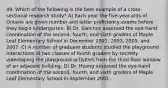 49. Which of the following is the best example of a cross-sectional research study? A) Each year the five-year-olds of Ontario are given number and letter proficiency exams before they begin kindergarten. B) Dr. Sanchez assessed the eye-hand coordination of the second, fourth, and sixth graders of Maple Leaf Elementary School in December 2001, 2003, 2005, and 2007. C) A number of graduate students studied the playground interactions of two classes of fourth graders by secretly videotaping the playground activities from the third-floor window of an adjacent building. D) Dr. Huang assessed the eye-hand coordination of the second, fourth, and sixth graders of Maple Leaf Elementary School in September 2001.