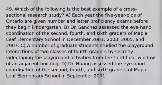 49. Which of the following is the best example of a cross-sectional research study? A) Each year the five-year-olds of Ontario are given number and letter proficiency exams before they begin kindergarten. B) Dr. Sanchez assessed the eye-hand coordination of the second, fourth, and sixth graders of Maple Leaf Elementary School in December 2001, 2003, 2005, and 2007. C) A number of graduate students studied the playground interactions of two classes of fourth graders by secretly videotaping the playground activities from the third-floor window of an adjacent building. D) Dr. Huang assessed the eye-hand coordination of the second, fourth, and sixth graders of Maple Leaf Elementary School in September 2001.