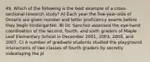 49. Which of the following is the best example of a cross-sectional research study? A) Each year the five-year-olds of Ontario are given number and letter proficiency exams before they begin kindergarten. B) Dr. Sanchez assessed the eye-hand coordination of the second, fourth, and sixth graders of Maple Leaf Elementary School in December 2001, 2003, 2005, and 2007. C) A number of graduate students studied the playground interactions of two classes of fourth graders by secretly videotaping the pl