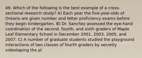 49. Which of the following is the best example of a cross-sectional research study? A) Each year the five-year-olds of Ontario are given number and letter proficiency exams before they begin kindergarten. B) Dr. Sanchez assessed the eye-hand coordination of the second, fourth, and sixth graders of Maple Leaf Elementary School in December 2001, 2003, 2005, and 2007. C) A number of graduate students studied the playground interactions of two classes of fourth graders by secretly videotaping the pl