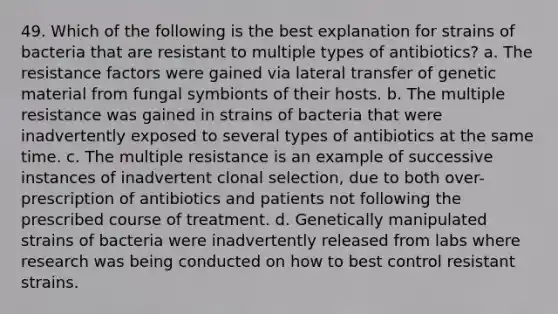 49. Which of the following is the best explanation for strains of bacteria that are resistant to multiple types of antibiotics? a. The resistance factors were gained via lateral transfer of genetic material from fungal symbionts of their hosts. b. The multiple resistance was gained in strains of bacteria that were inadvertently exposed to several types of antibiotics at the same time. c. The multiple resistance is an example of successive instances of inadvertent clonal selection, due to both over-prescription of antibiotics and patients not following the prescribed course of treatment. d. Genetically manipulated strains of bacteria were inadvertently released from labs where research was being conducted on how to best control resistant strains.