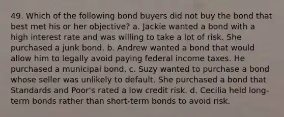 49. Which of the following bond buyers did not buy the bond that best met his or her objective? a. Jackie wanted a bond with a high interest rate and was willing to take a lot of risk. She purchased a junk bond. b. Andrew wanted a bond that would allow him to legally avoid paying federal income taxes. He purchased a municipal bond. c. Suzy wanted to purchase a bond whose seller was unlikely to default. She purchased a bond that Standards and Poor's rated a low credit risk. d. Cecilia held long-term bonds rather than short-term bonds to avoid risk.