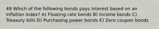 49 Which of the following bonds pays interest based on an inflation index? A) Floating-rate bonds B) Income bonds C) Treasury bills D) Purchasing power bonds E) Zero coupon bonds