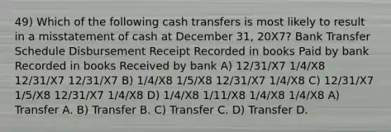 49) Which of the following cash transfers is most likely to result in a misstatement of cash at December 31, 20X7? Bank Transfer Schedule Disbursement Receipt Recorded in books Paid by bank Recorded in books Received by bank A) 12/31/X7 1/4/X8 12/31/X7 12/31/X7 B) 1/4/X8 1/5/X8 12/31/X7 1/4/X8 C) 12/31/X7 1/5/X8 12/31/X7 1/4/X8 D) 1/4/X8 1/11/X8 1/4/X8 1/4/X8 A) Transfer A. B) Transfer B. C) Transfer C. D) Transfer D.