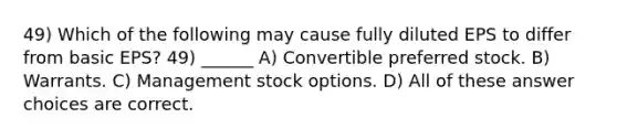 49) Which of the following may cause fully diluted EPS to differ from basic EPS? 49) ______ A) Convertible preferred stock. B) Warrants. C) Management stock options. D) All of these answer choices are correct.