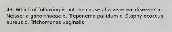 49. Which of following is not the cause of a venereal disease? a. Neisseria gonorrhoeae b. Treponema pallidum c. Staphylococcus aureus d. Trichomonas vaginalis