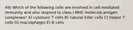 49) Which of the following cells are involved in cell-mediated immunity and also respond to class I MHC molecule-antigen complexes? A) cytotoxic T cells B) natural killer cells C) helper T cells D) macrophages E) B cells