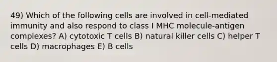 49) Which of the following cells are involved in cell-mediated immunity and also respond to class I MHC molecule-antigen complexes? A) cytotoxic T cells B) natural killer cells C) helper T cells D) macrophages E) B cells